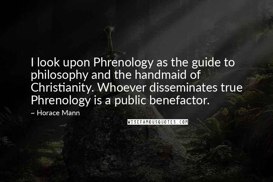 Horace Mann Quotes: I look upon Phrenology as the guide to philosophy and the handmaid of Christianity. Whoever disseminates true Phrenology is a public benefactor.