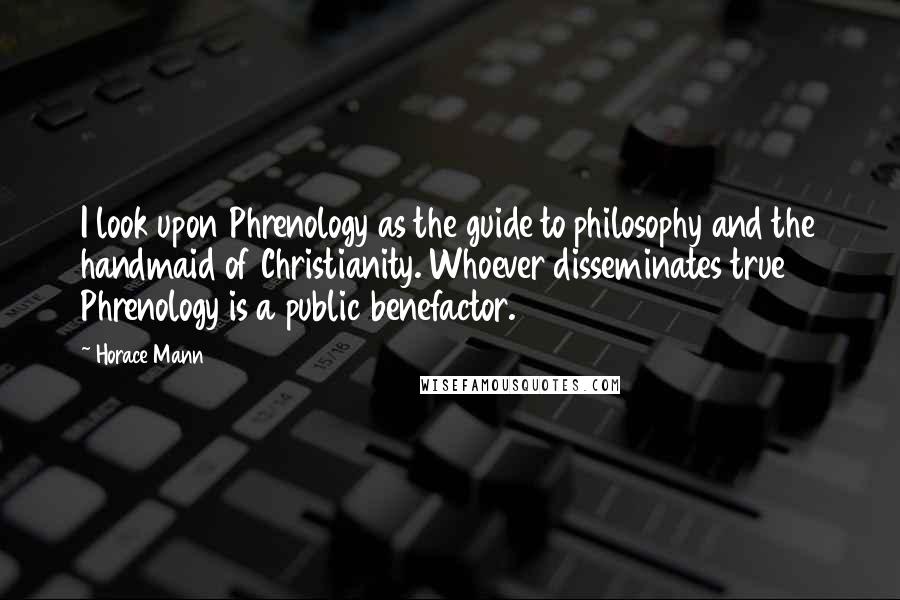 Horace Mann Quotes: I look upon Phrenology as the guide to philosophy and the handmaid of Christianity. Whoever disseminates true Phrenology is a public benefactor.