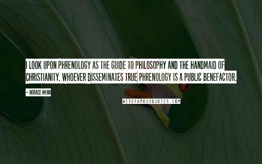 Horace Mann Quotes: I look upon Phrenology as the guide to philosophy and the handmaid of Christianity. Whoever disseminates true Phrenology is a public benefactor.
