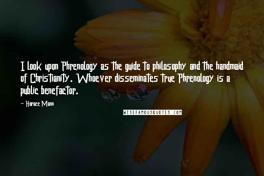 Horace Mann Quotes: I look upon Phrenology as the guide to philosophy and the handmaid of Christianity. Whoever disseminates true Phrenology is a public benefactor.