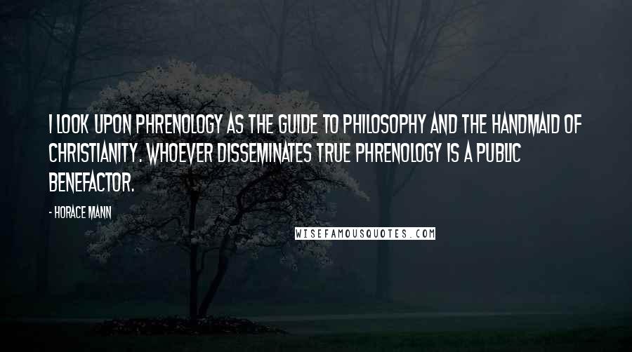 Horace Mann Quotes: I look upon Phrenology as the guide to philosophy and the handmaid of Christianity. Whoever disseminates true Phrenology is a public benefactor.