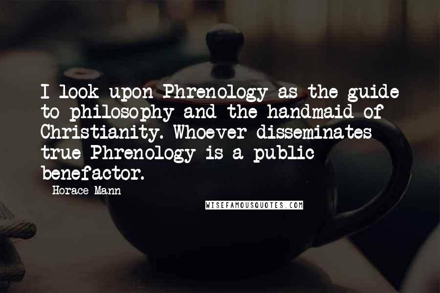 Horace Mann Quotes: I look upon Phrenology as the guide to philosophy and the handmaid of Christianity. Whoever disseminates true Phrenology is a public benefactor.