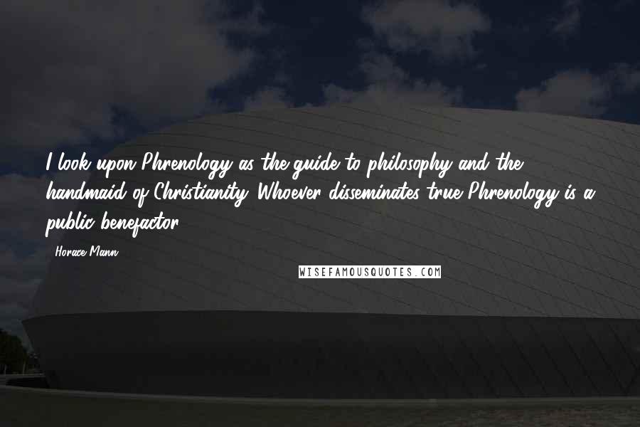 Horace Mann Quotes: I look upon Phrenology as the guide to philosophy and the handmaid of Christianity. Whoever disseminates true Phrenology is a public benefactor.