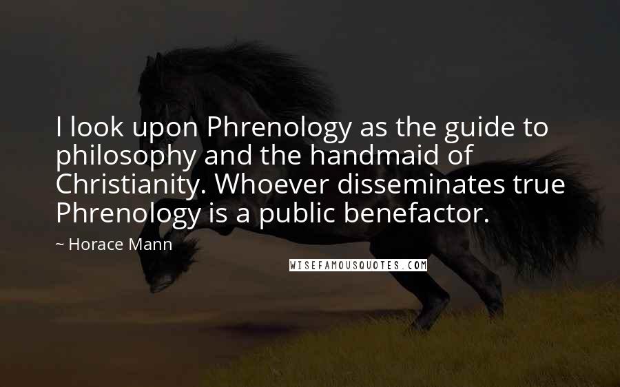 Horace Mann Quotes: I look upon Phrenology as the guide to philosophy and the handmaid of Christianity. Whoever disseminates true Phrenology is a public benefactor.