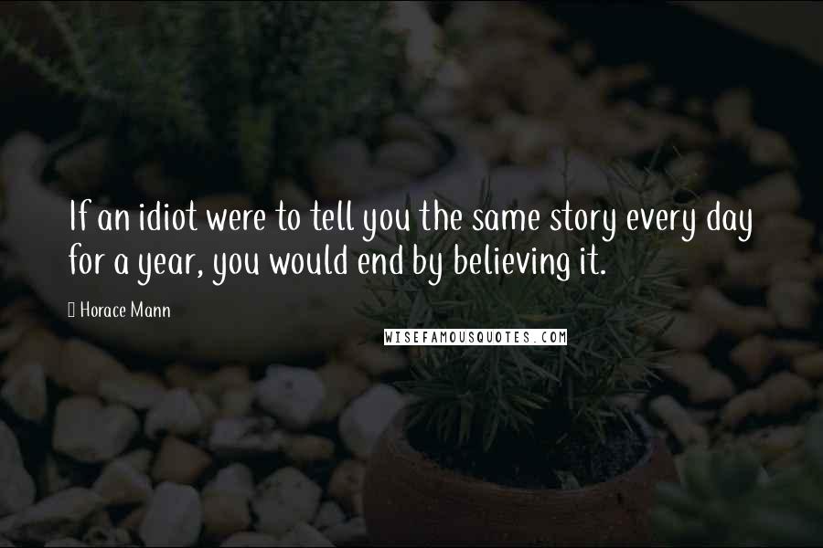 Horace Mann Quotes: If an idiot were to tell you the same story every day for a year, you would end by believing it.