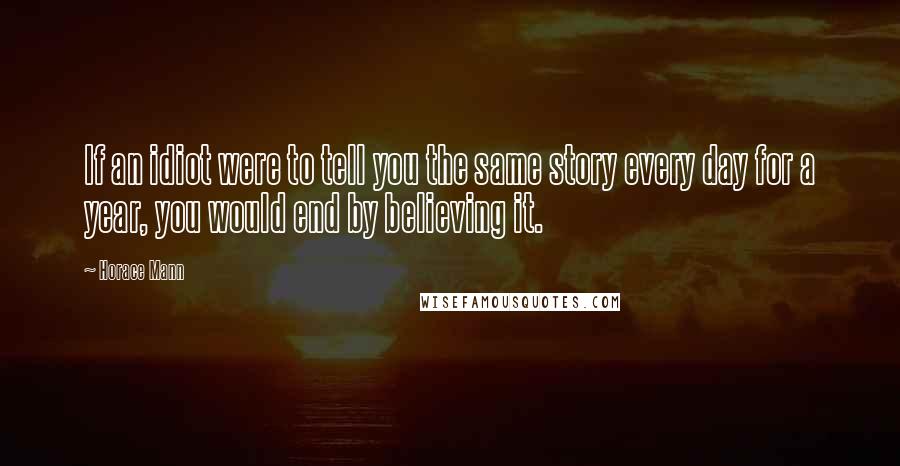 Horace Mann Quotes: If an idiot were to tell you the same story every day for a year, you would end by believing it.