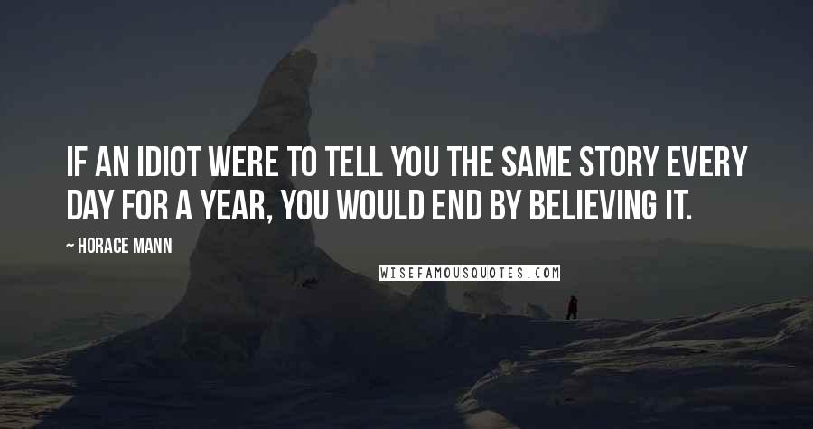 Horace Mann Quotes: If an idiot were to tell you the same story every day for a year, you would end by believing it.