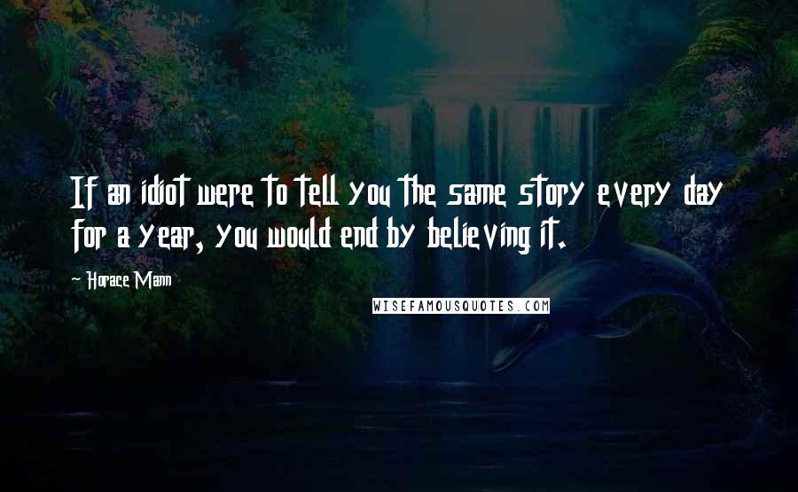 Horace Mann Quotes: If an idiot were to tell you the same story every day for a year, you would end by believing it.