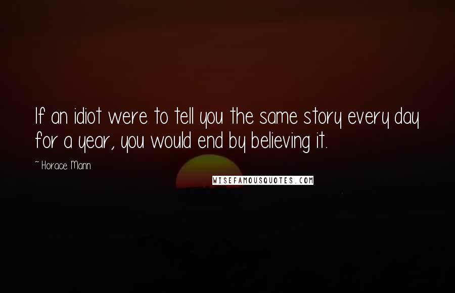 Horace Mann Quotes: If an idiot were to tell you the same story every day for a year, you would end by believing it.