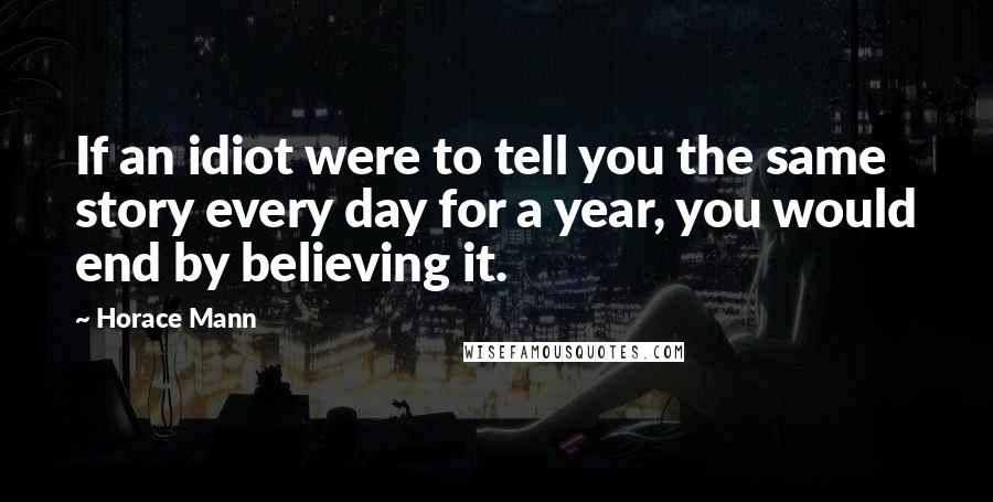 Horace Mann Quotes: If an idiot were to tell you the same story every day for a year, you would end by believing it.