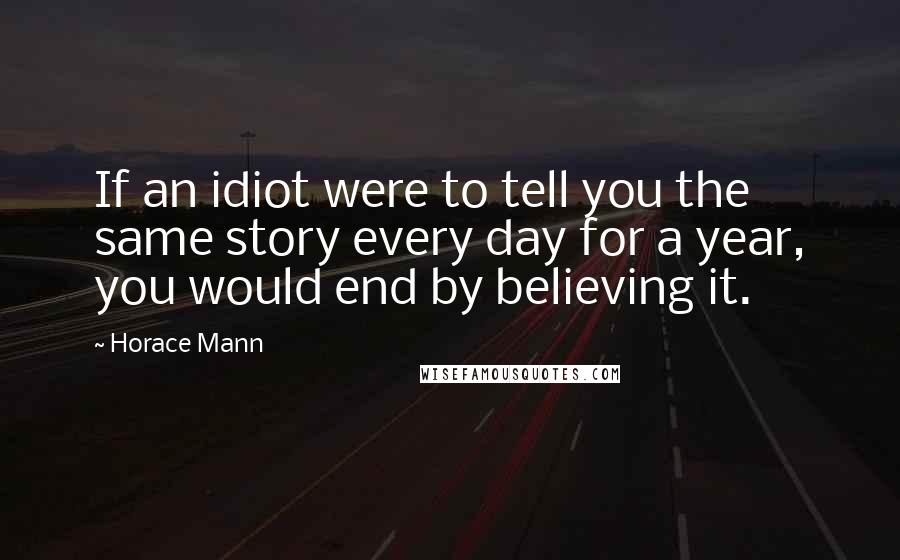 Horace Mann Quotes: If an idiot were to tell you the same story every day for a year, you would end by believing it.