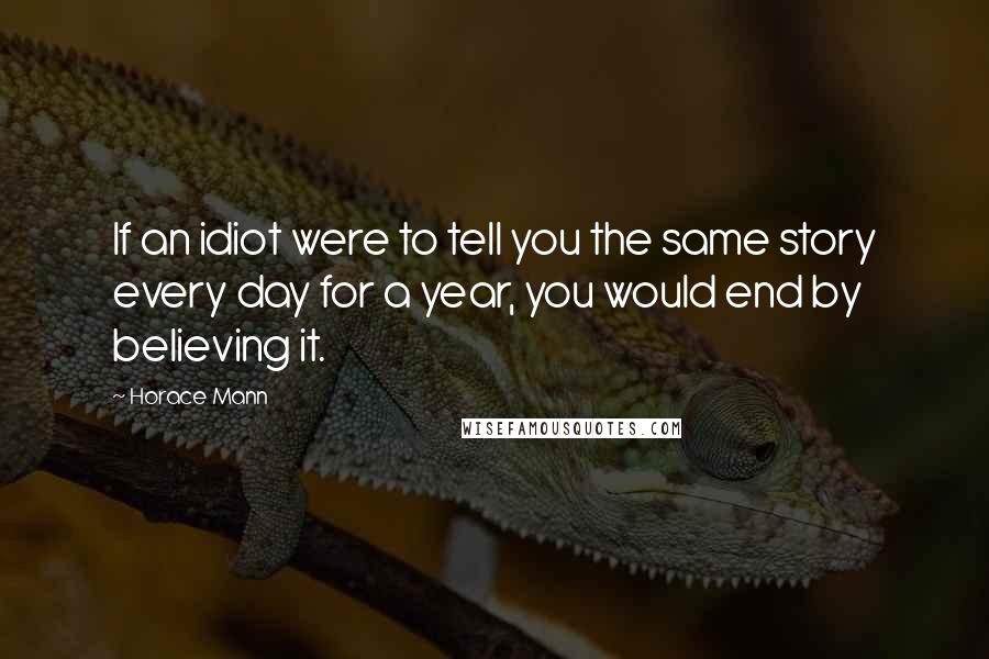 Horace Mann Quotes: If an idiot were to tell you the same story every day for a year, you would end by believing it.