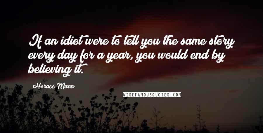 Horace Mann Quotes: If an idiot were to tell you the same story every day for a year, you would end by believing it.