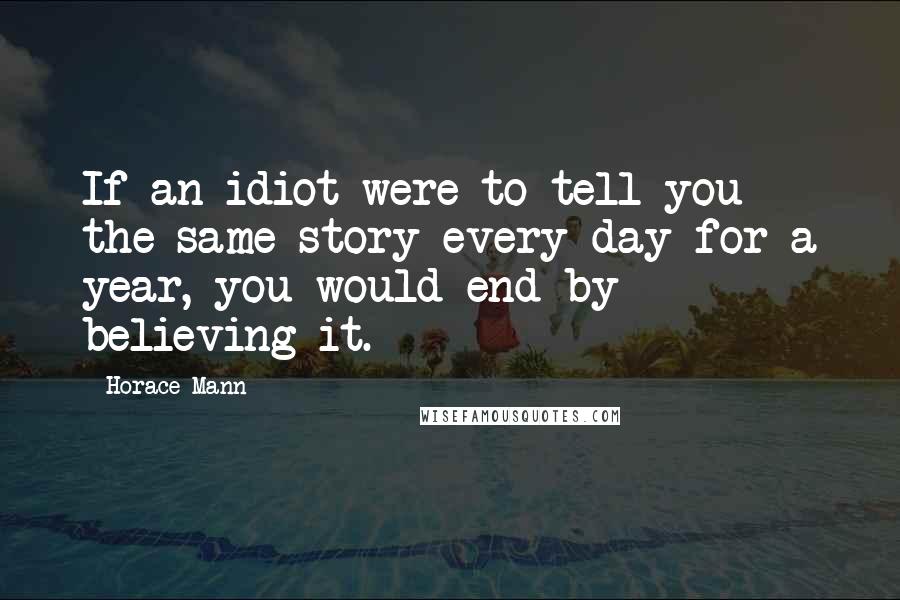 Horace Mann Quotes: If an idiot were to tell you the same story every day for a year, you would end by believing it.