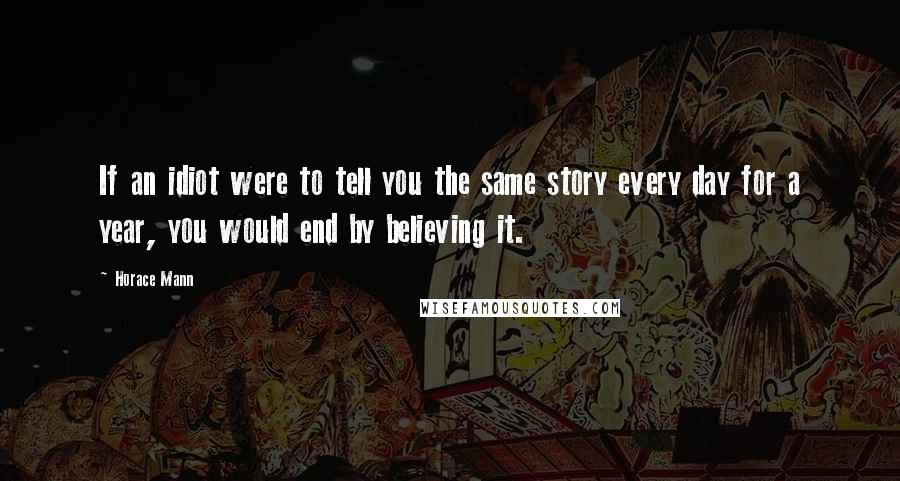 Horace Mann Quotes: If an idiot were to tell you the same story every day for a year, you would end by believing it.