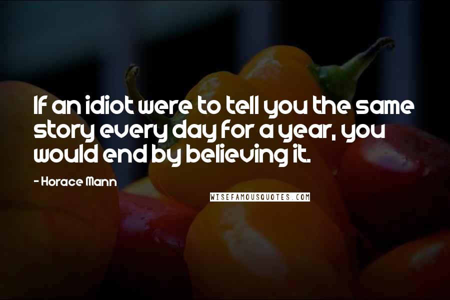Horace Mann Quotes: If an idiot were to tell you the same story every day for a year, you would end by believing it.
