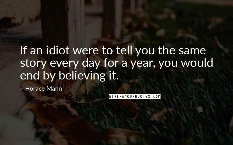 Horace Mann Quotes: If an idiot were to tell you the same story every day for a year, you would end by believing it.