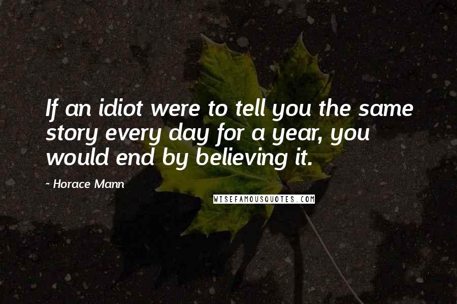 Horace Mann Quotes: If an idiot were to tell you the same story every day for a year, you would end by believing it.