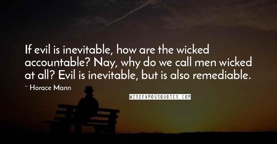 Horace Mann Quotes: If evil is inevitable, how are the wicked accountable? Nay, why do we call men wicked at all? Evil is inevitable, but is also remediable.