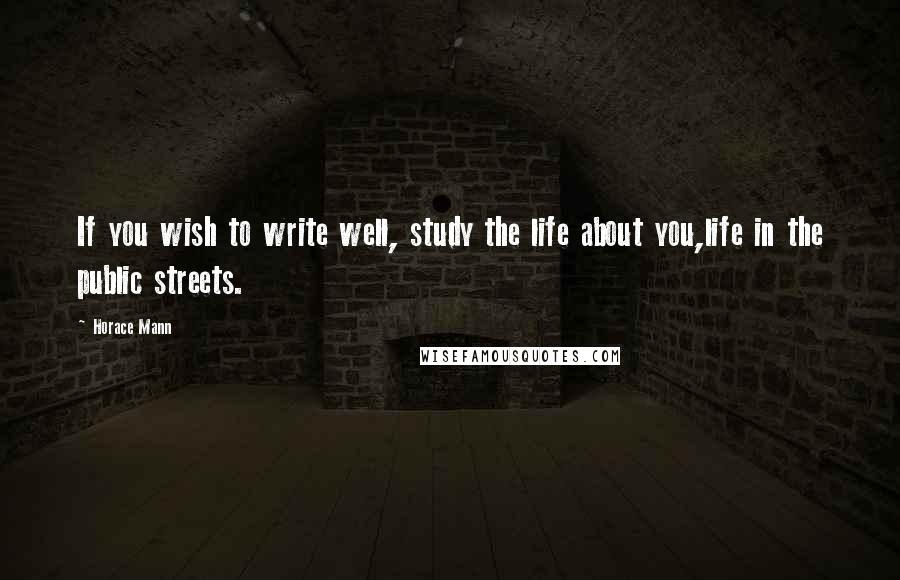 Horace Mann Quotes: If you wish to write well, study the life about you,life in the public streets.