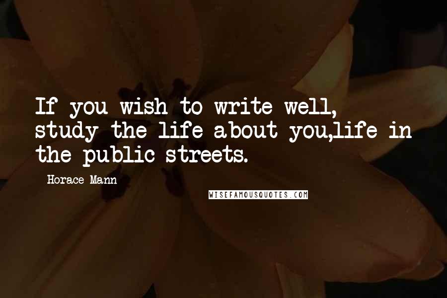 Horace Mann Quotes: If you wish to write well, study the life about you,life in the public streets.