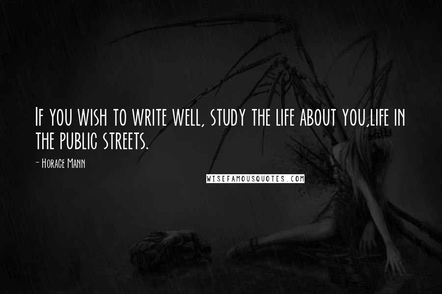 Horace Mann Quotes: If you wish to write well, study the life about you,life in the public streets.