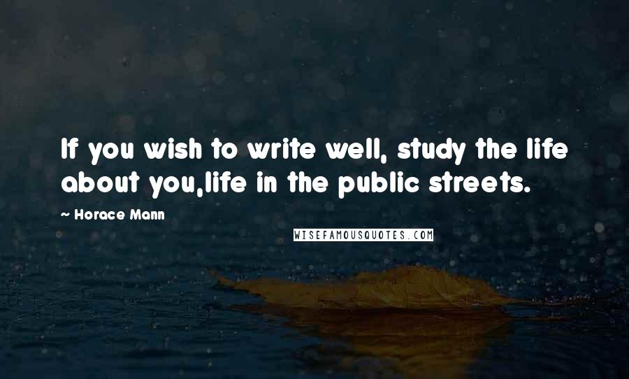 Horace Mann Quotes: If you wish to write well, study the life about you,life in the public streets.