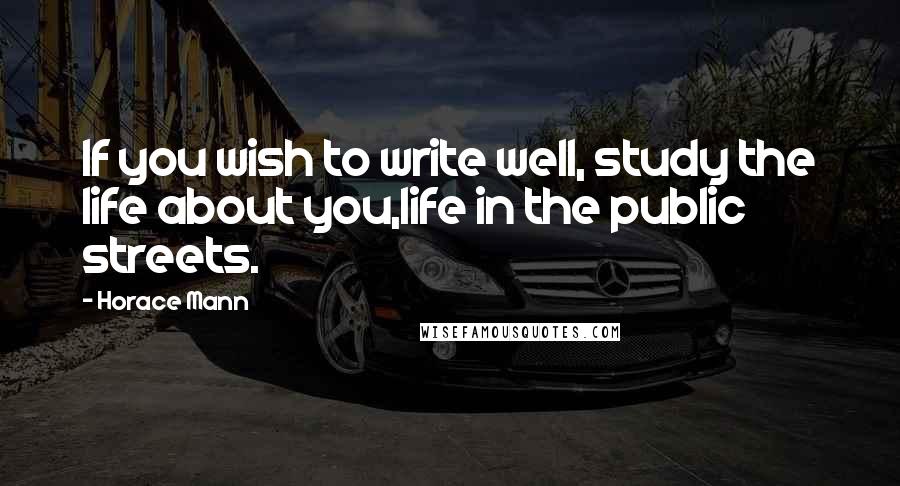 Horace Mann Quotes: If you wish to write well, study the life about you,life in the public streets.