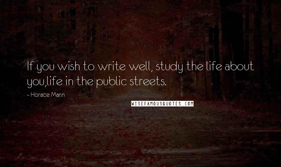 Horace Mann Quotes: If you wish to write well, study the life about you,life in the public streets.