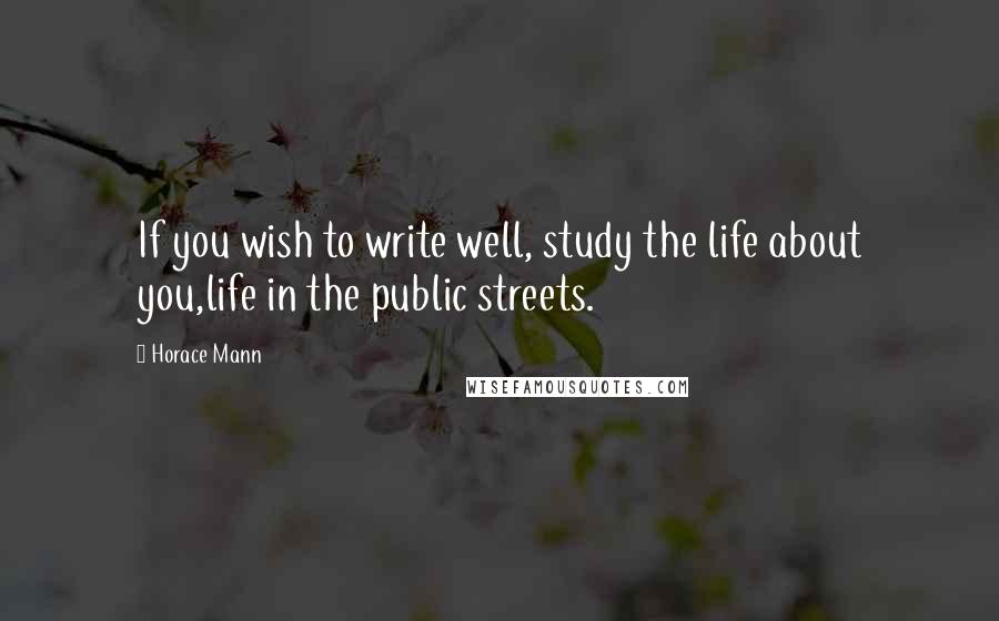 Horace Mann Quotes: If you wish to write well, study the life about you,life in the public streets.