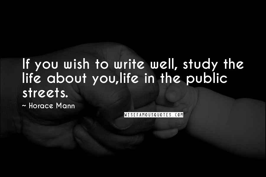 Horace Mann Quotes: If you wish to write well, study the life about you,life in the public streets.