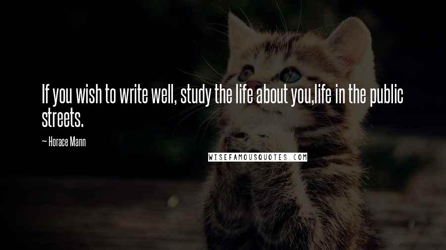 Horace Mann Quotes: If you wish to write well, study the life about you,life in the public streets.