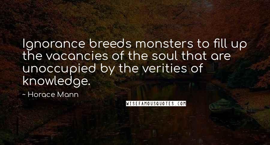Horace Mann Quotes: Ignorance breeds monsters to fill up the vacancies of the soul that are unoccupied by the verities of knowledge.
