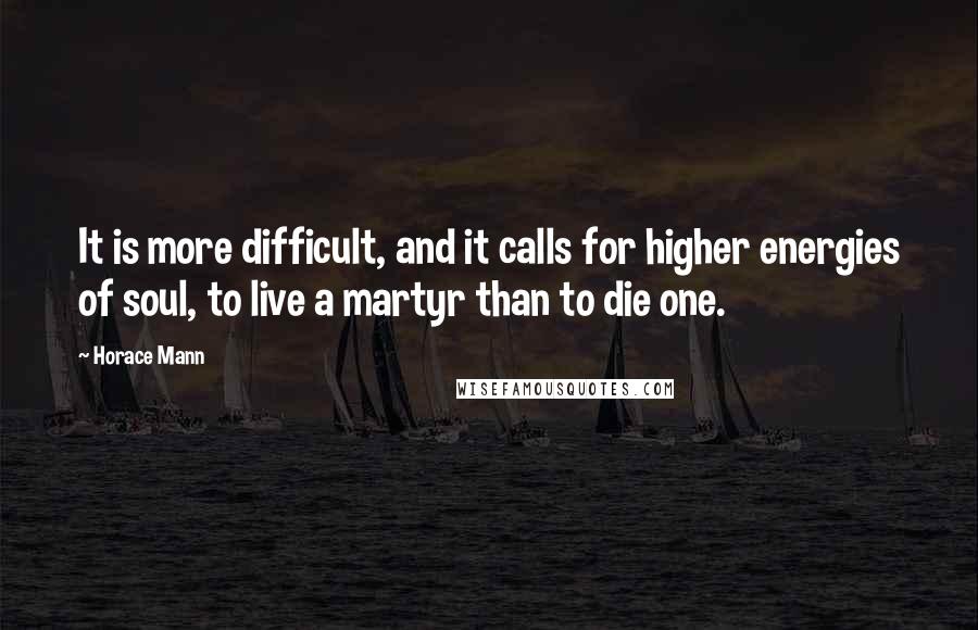 Horace Mann Quotes: It is more difficult, and it calls for higher energies of soul, to live a martyr than to die one.
