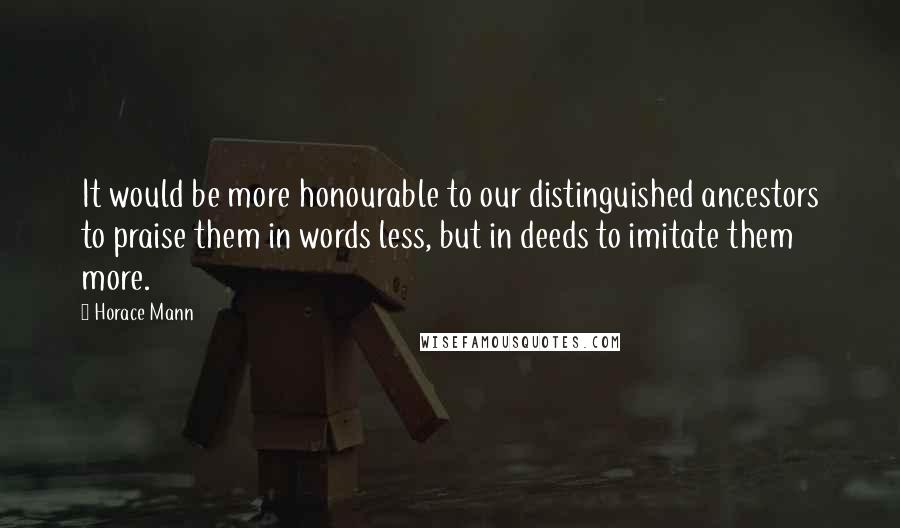 Horace Mann Quotes: It would be more honourable to our distinguished ancestors to praise them in words less, but in deeds to imitate them more.