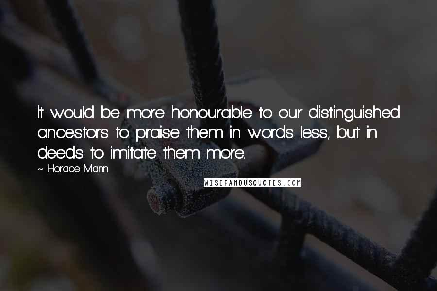 Horace Mann Quotes: It would be more honourable to our distinguished ancestors to praise them in words less, but in deeds to imitate them more.