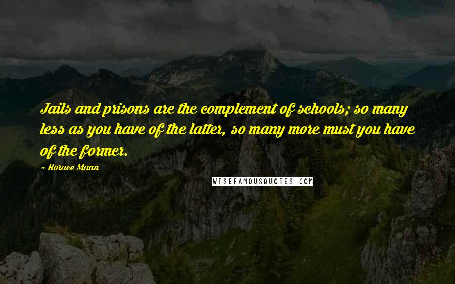 Horace Mann Quotes: Jails and prisons are the complement of schools; so many less as you have of the latter, so many more must you have of the former.