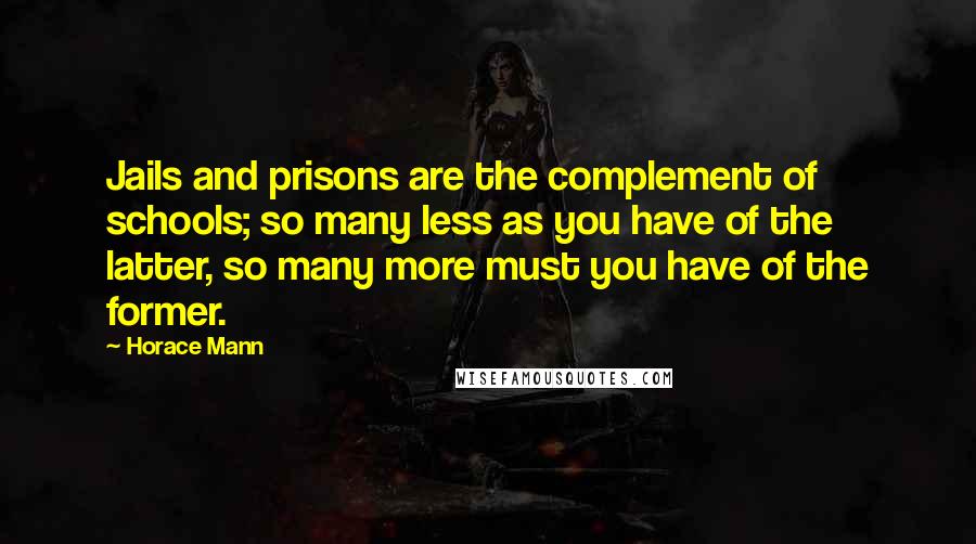 Horace Mann Quotes: Jails and prisons are the complement of schools; so many less as you have of the latter, so many more must you have of the former.