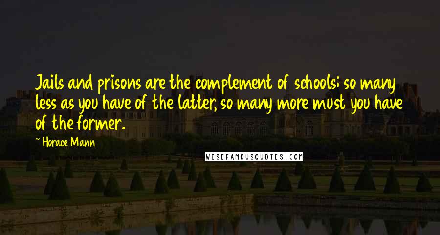 Horace Mann Quotes: Jails and prisons are the complement of schools; so many less as you have of the latter, so many more must you have of the former.