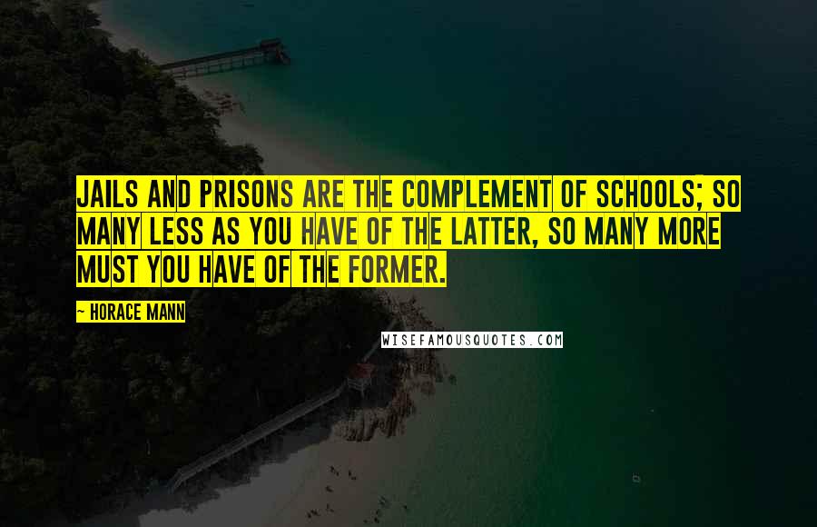 Horace Mann Quotes: Jails and prisons are the complement of schools; so many less as you have of the latter, so many more must you have of the former.