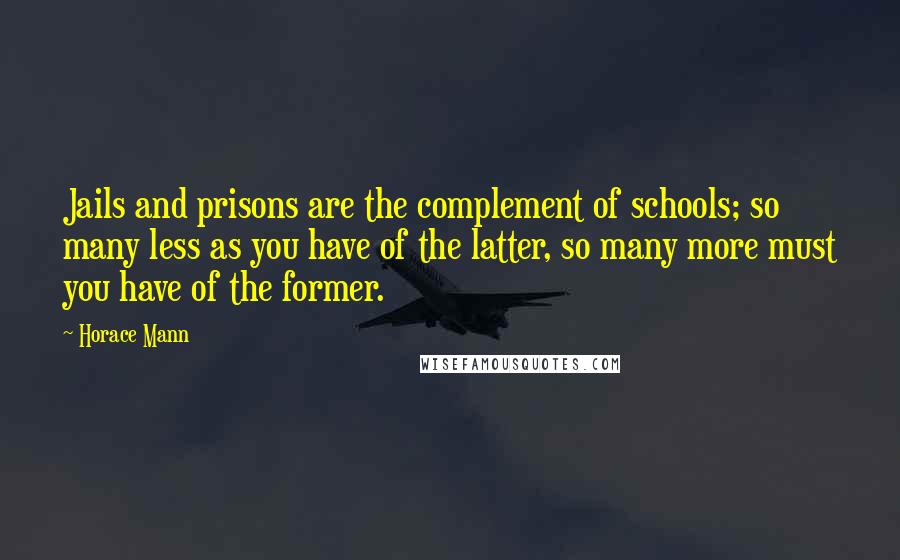 Horace Mann Quotes: Jails and prisons are the complement of schools; so many less as you have of the latter, so many more must you have of the former.