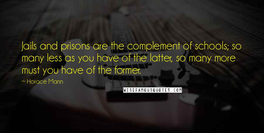 Horace Mann Quotes: Jails and prisons are the complement of schools; so many less as you have of the latter, so many more must you have of the former.