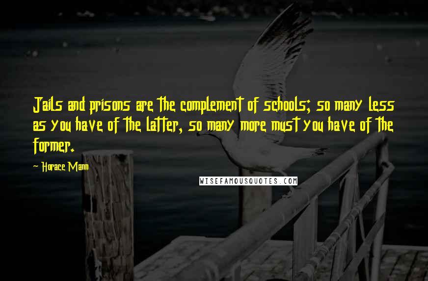 Horace Mann Quotes: Jails and prisons are the complement of schools; so many less as you have of the latter, so many more must you have of the former.