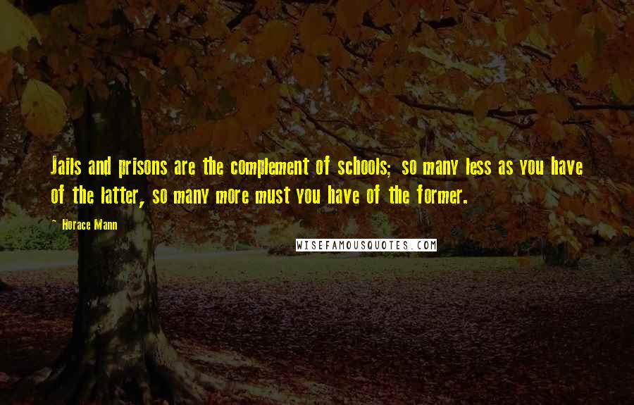 Horace Mann Quotes: Jails and prisons are the complement of schools; so many less as you have of the latter, so many more must you have of the former.