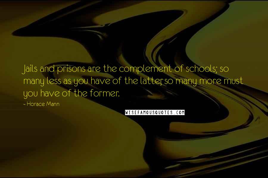 Horace Mann Quotes: Jails and prisons are the complement of schools; so many less as you have of the latter, so many more must you have of the former.