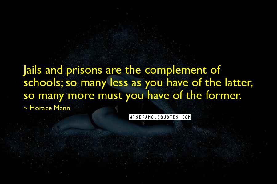 Horace Mann Quotes: Jails and prisons are the complement of schools; so many less as you have of the latter, so many more must you have of the former.