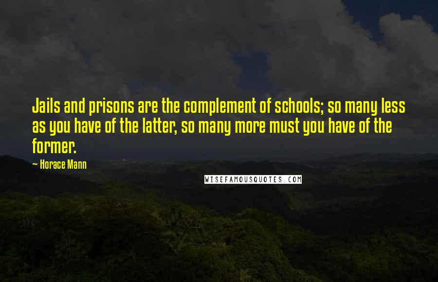 Horace Mann Quotes: Jails and prisons are the complement of schools; so many less as you have of the latter, so many more must you have of the former.