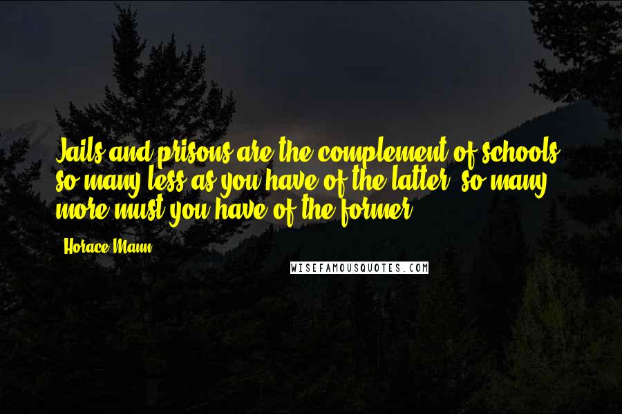 Horace Mann Quotes: Jails and prisons are the complement of schools; so many less as you have of the latter, so many more must you have of the former.