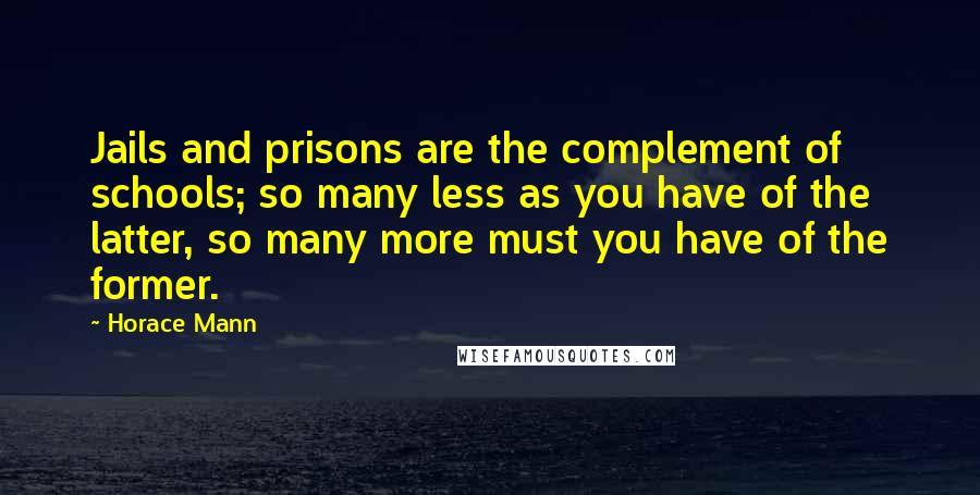 Horace Mann Quotes: Jails and prisons are the complement of schools; so many less as you have of the latter, so many more must you have of the former.