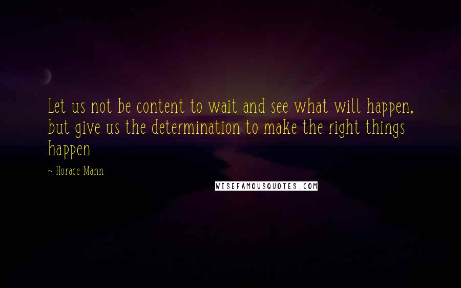 Horace Mann Quotes: Let us not be content to wait and see what will happen, but give us the determination to make the right things happen